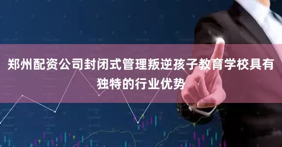 郑州配资公司封闭式管理叛逆孩子教育学校具有独特的行业优势