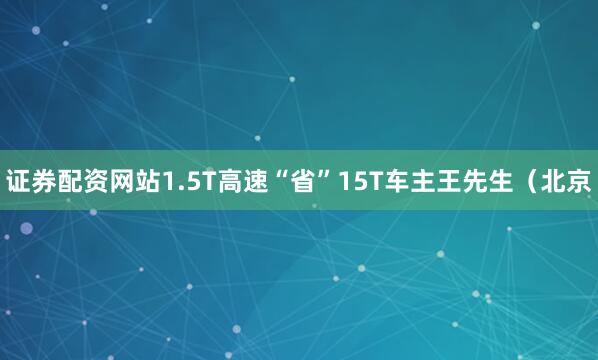 证券配资网站1.5T高速“省”15T车主王先生（北京